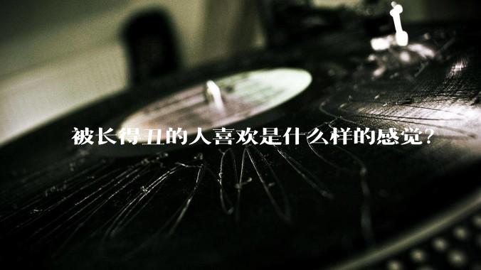 被长得丑的人喜欢是什么样的感觉？